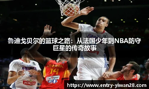鲁迪戈贝尔的篮球之路：从法国少年到NBA防守巨星的传奇故事