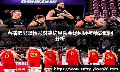 直播吧男篮精彩对决约旦队全场回顾与精彩瞬间分析